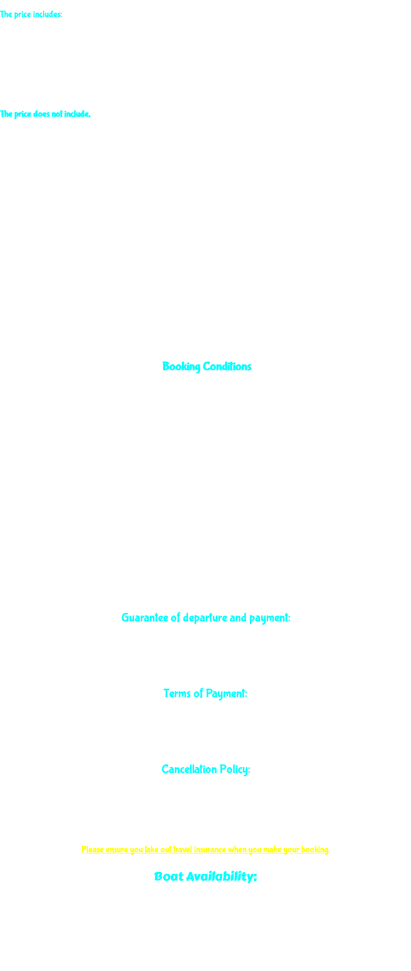  The price includes: • Full board accommodation • Tea, coffee, water and soft drinks • Minimum of 18 dives • 1 x 12L Aluminium tank and weights ________________________________________ The price does not include, • Flights to and from Egypt • Entry Visa • Marine Park Fees • Harbour Fees • HEPCA Environmental Fee • Amusement Tax • Fuel surcharge (may apply if prices increase significantly between booking and sailing) • Dive equipment rental for diving or snorkelling • Beer & local wine • Nitrox or other gas mixes • Diving Courses • Tech Diving (Equipment and materials are available for hire when booked in advance) • Additional or Different Tanks • Insurance for accident or trip cancellation • Crew and guide tips ________________________________________ Booking Conditions • The traveller must provide full name, nationality, passport number and diving qualification when booking. • Divers are requested to show proof of diving qualification recommended to be minimum Advanced Open Water with 50 logged dives. Divers not considered to be suitably qualified or experienced may be excluded from certain dives at the sole discretion of the boat manager. • Harbour of departure and arrival are as notified We reserve the right to change departure port for logistical or weather considerations • The safari starts with the boat leaving the harbour once the coast guards authorizations are obtained. We hold no control of the release time. Divers are required to hold valid Diving Insurance and a Medical Statement not older than 6 months. • Final itinerary depends on weather conditions and other traffic ________________________________________ Guarantee of departure and payment: Departure is guaranteed with all boat charters For scheduled itineraries, a minimum booking of 12 persons confirmed 60 days in advance are required to ensure sailing. ________________________________________ Terms of Payment: • 25% Deposit to confirm booking, • 75% 60 days prior to departure. ________________________________________ Cancellation Policy: • At least 120 days’ notice cancellation: 15% Administration fee. • 120 to 60 days prior to departure: 25% of the total amount of the cruise will be charged as cancellation fees. • Less than 60 days prior to departure: 100% of the total amount of the cruise will be charged Please ensure you take out travel insurance when you make your booking. Boat Availability: Should for any reason the originally booked vessel become unavailable we reserve the right to substitute an equivalent quality of boat without any cost implication to either party and provide the service booked on the new vessel. The client will be advised of any pending situations without any delay and will have the right to cancel the contract with immediate effect without penalty. 
